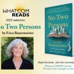 Whatcom READS 2025 selection: No Two Persons by Erica Bauermeister. Read the book. Join the conversation. Whatcom Writes prompt: The book that changed my life.